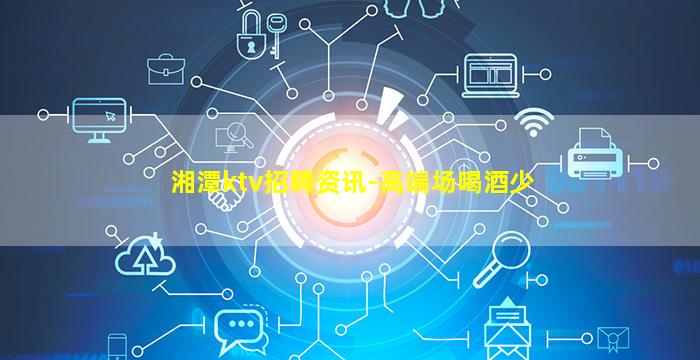 湘潭ktv招聘资讯-高端场喝酒少